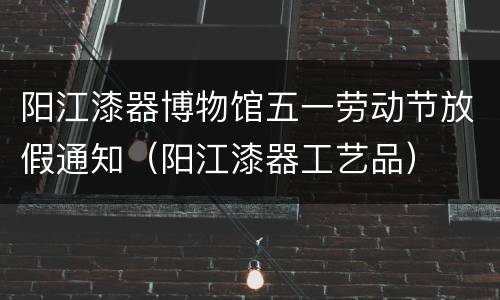 阳江漆器博物馆五一劳动节放假通知（阳江漆器工艺品）