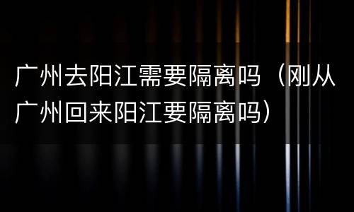 广州去阳江需要隔离吗（刚从广州回来阳江要隔离吗）