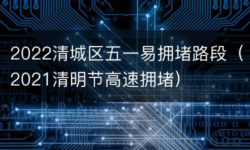 2022清城区五一易拥堵路段（2021清明节高速拥堵）
