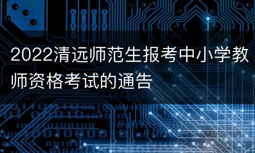 2022清远师范生报考中小学教师资格考试的通告
