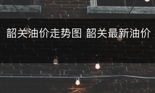 韶关油价走势图 韶关最新油价