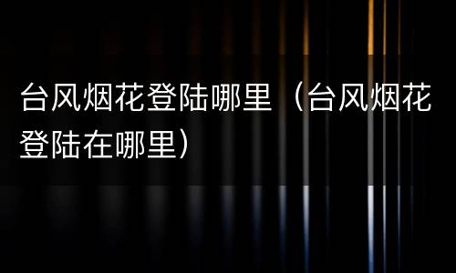 台风烟花登陆哪里（台风烟花登陆在哪里）