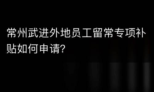 常州武进外地员工留常专项补贴如何申请？