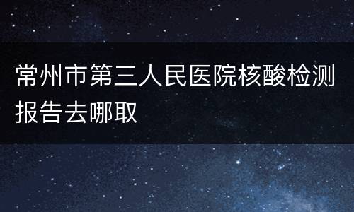 常州市第三人民医院核酸检测报告去哪取