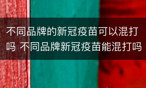 不同品牌的新冠疫苗可以混打吗 不同品牌新冠疫苗能混打吗