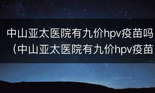 中山亚太医院有九价hpv疫苗吗（中山亚太医院有九价hpv疫苗吗）