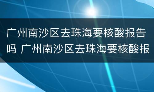 广州南沙区去珠海要核酸报告吗 广州南沙区去珠海要核酸报告吗今天