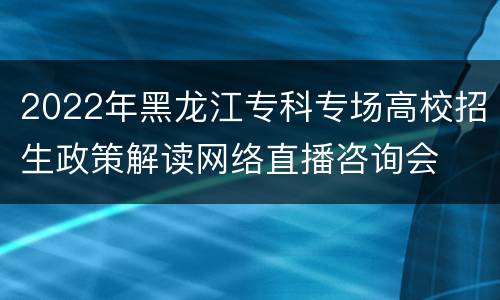 2022年黑龙江专科专场高校招生政策解读网络直播咨询会