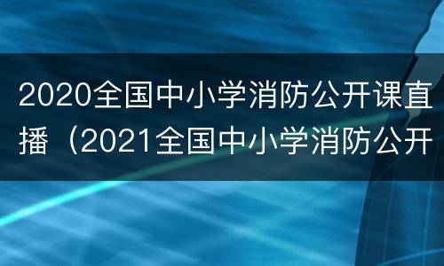 2020全国中小学消防公开课直播（2021全国中小学消防公开课直播）