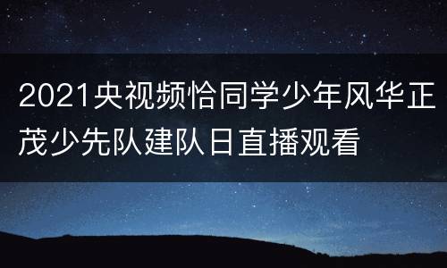 2021央视频恰同学少年风华正茂少先队建队日直播观看