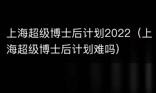 上海超级博士后计划2022（上海超级博士后计划难吗）