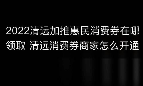 2022清远加推惠民消费券在哪领取 清远消费券商家怎么开通