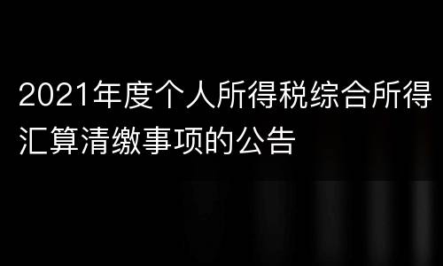 2021年度个人所得税综合所得汇算清缴事项的公告