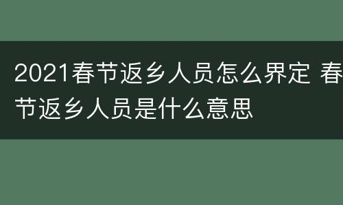 2021春节返乡人员怎么界定 春节返乡人员是什么意思