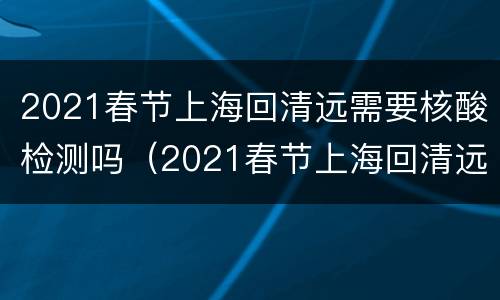 2021春节上海回清远需要核酸检测吗（2021春节上海回清远需要核酸检测吗现在）