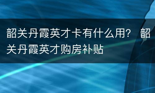 韶关丹霞英才卡有什么用？ 韶关丹霞英才购房补贴