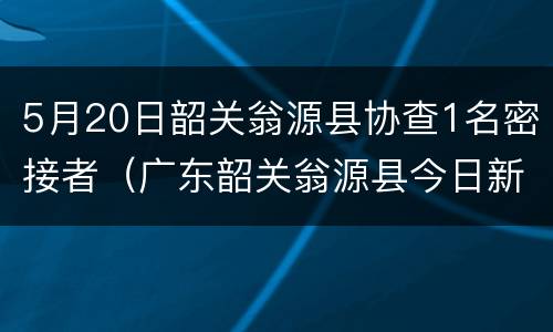5月20日韶关翁源县协查1名密接者（广东韶关翁源县今日新新闻）