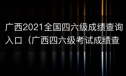 广西2021全国四六级成绩查询入口（广西四六级考试成绩查询）