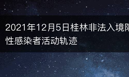 2021年12月5日桂林非法入境阳性感染者活动轨迹