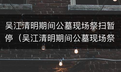 吴江清明期间公墓现场祭扫暂停（吴江清明期间公墓现场祭扫暂停了吗）