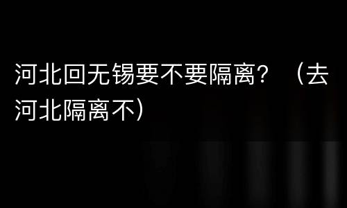 河北回无锡要不要隔离？（去河北隔离不）