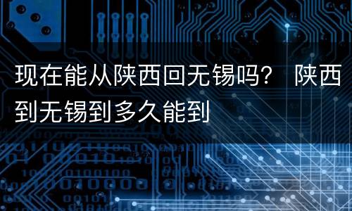 现在能从陕西回无锡吗？ 陕西到无锡到多久能到