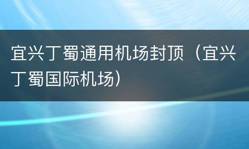 宜兴丁蜀通用机场封顶（宜兴丁蜀国际机场）