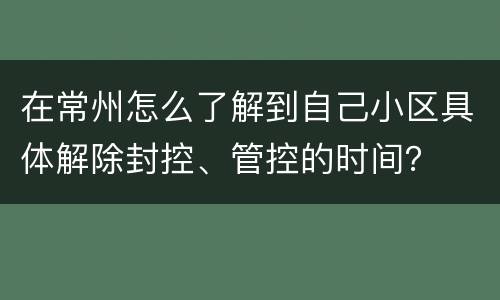 在常州怎么了解到自己小区具体解除封控、管控的时间？