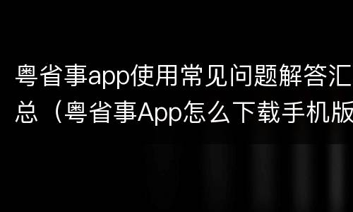 粤省事app使用常见问题解答汇总（粤省事App怎么下载手机版）
