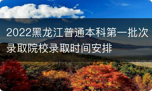 2022黑龙江普通本科第一批次录取院校录取时间安排