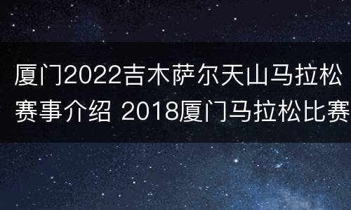 厦门2022吉木萨尔天山马拉松赛事介绍 2018厦门马拉松比赛时间
