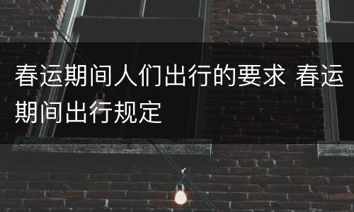 春运期间人们出行的要求 春运期间出行规定