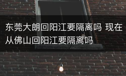东莞大朗回阳江要隔离吗 现在从佛山回阳江要隔离吗
