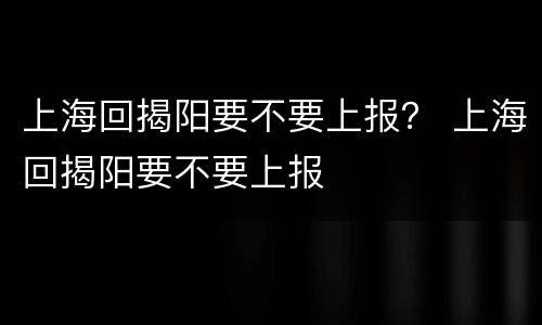 上海回揭阳要不要上报？ 上海回揭阳要不要上报
