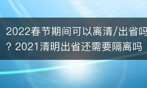 2022春节期间可以离清/出省吗? 2021清明出省还需要隔离吗