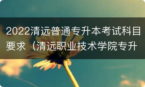 2022清远普通专升本考试科目要求（清远职业技术学院专升本专业）