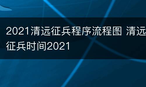 2021清远征兵程序流程图 清远征兵时间2021