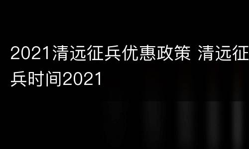 2021清远征兵优惠政策 清远征兵时间2021