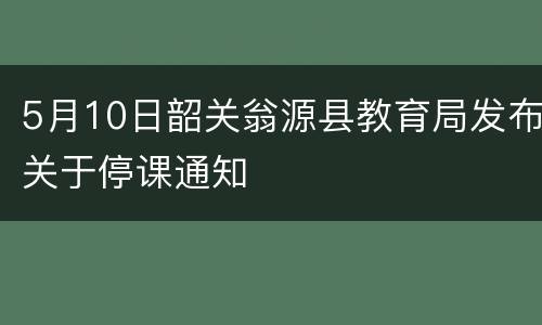 5月10日韶关翁源县教育局发布关于停课通知