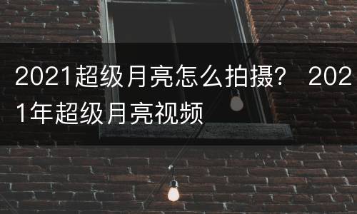 2021超级月亮怎么拍摄？ 2021年超级月亮视频