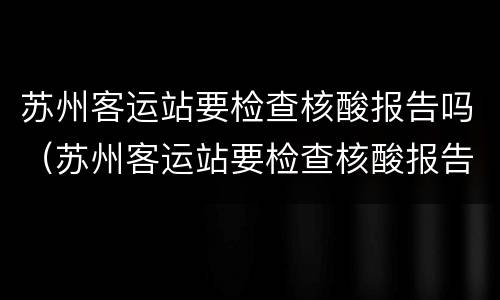 苏州客运站要检查核酸报告吗（苏州客运站要检查核酸报告吗现在）