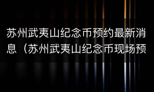 苏州武夷山纪念币预约最新消息（苏州武夷山纪念币现场预约网点）