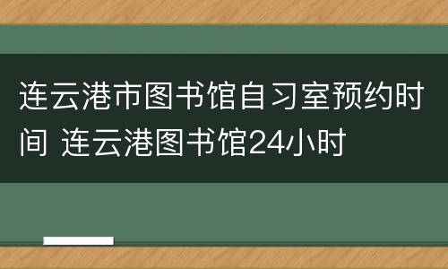 连云港市图书馆自习室预约时间 连云港图书馆24小时
