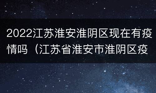 2022江苏淮安淮阴区现在有疫情吗（江苏省淮安市淮阴区疫情什么时候解除）