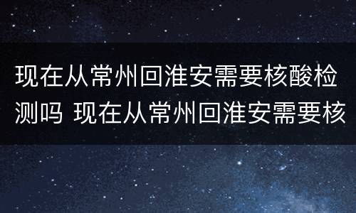 现在从常州回淮安需要核酸检测吗 现在从常州回淮安需要核酸检测吗最新消息