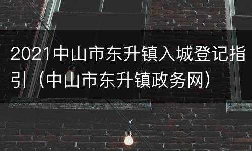 2021中山市东升镇入城登记指引（中山市东升镇政务网）