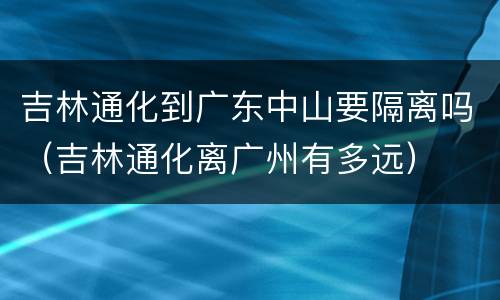 吉林通化到广东中山要隔离吗（吉林通化离广州有多远）