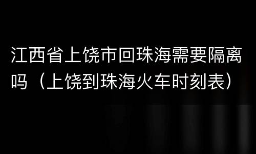 江西省上饶市回珠海需要隔离吗（上饶到珠海火车时刻表）