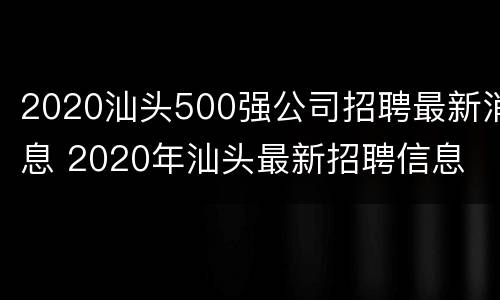 2020汕头500强公司招聘最新消息 2020年汕头最新招聘信息