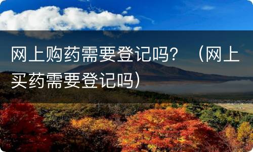 网上购药需要登记吗？（网上买药需要登记吗）
